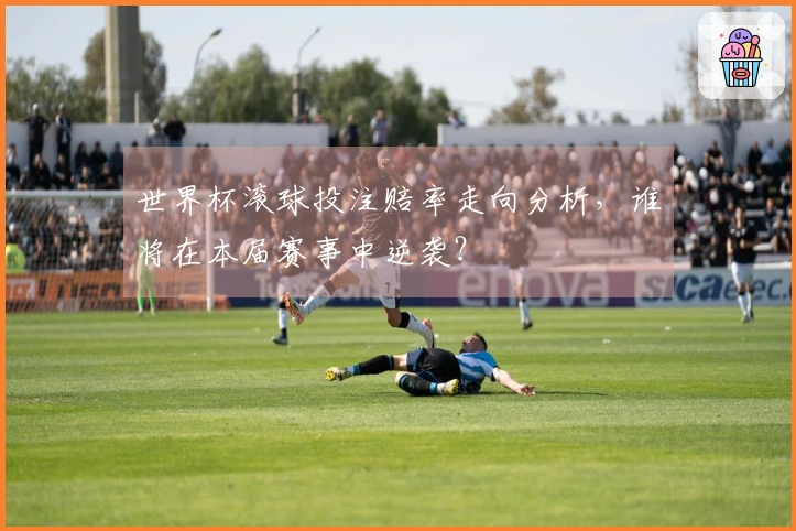 世界杯滚球投注赔率走向分析，谁将在本届赛事中逆袭？