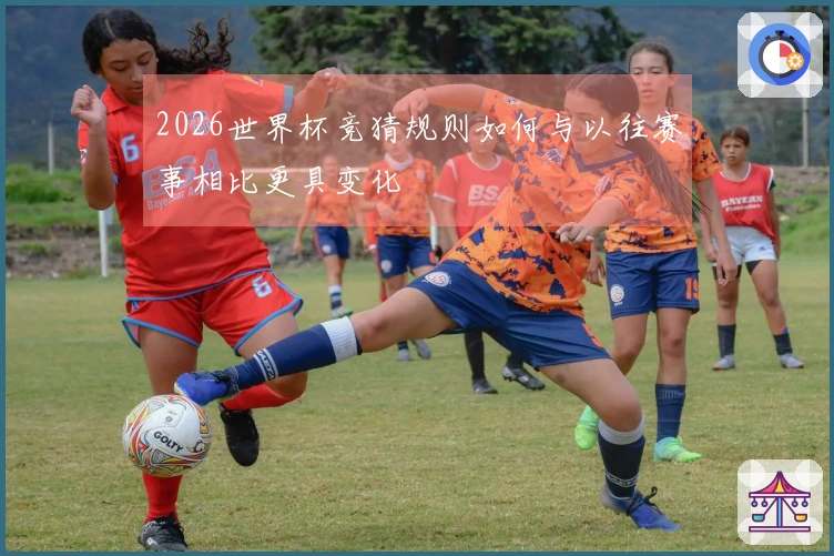2026世界杯竞猜规则如何与以往赛事相比更具变化